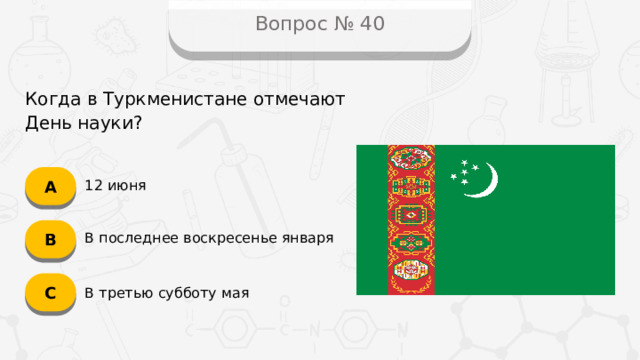 Вопрос № 40 Когда в Туркменистане отмечают День науки? А 12 июня B В последнее воскресенье января C В третью субботу мая