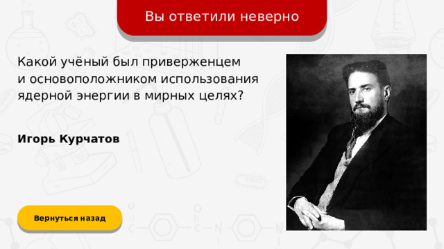 Вы ответили неверно Какой учёный был приверженцем  и основоположником использования ядерной энергии в мирных целях? Игорь Курчатов Вернуться назад