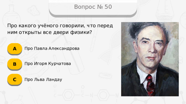 Вопрос № 50 Про какого учёного говорили, что перед ним открыты все двери физики? А Про Павла Александрова B Про Игоря Курчатова C Про Льва Ландау
