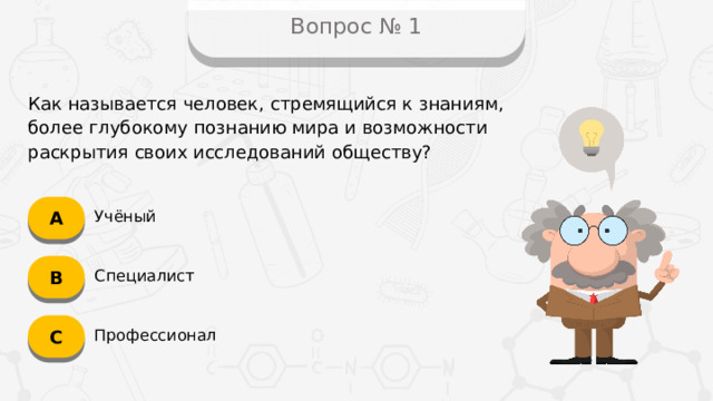 Вопрос № 1 Как называется человек, стремящийся к знаниям, более глубокому познанию мира и возможности раскрытия своих исследований обществу? А Учёный B Специалист C Профессионал