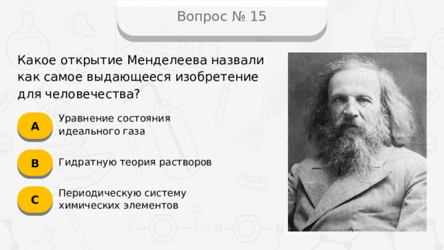 Вопрос № 15 Какое открытие Менделеева назвали как самое выдающееся изобретение для человечества? А Уравнение состояния идеального газа B Гидратную теория растворов C Периодическую систему химических элементов
