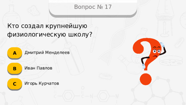 Вопрос № 17 Кто создал крупнейшую физиологическую школу? А Дмитрий Менделеев B Иван Павлов C Игорь Курчатов