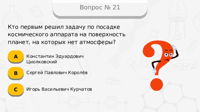 Вопрос № 21 Кто первым решил задачу по посадке космического аппарата на поверхность планет, на которых нет атмосферы? А Константин Эдуардович Циолковский B Сергей Павлович Королёв C Игорь Васильевич Курчатов