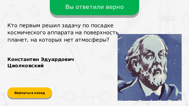 Вы ответили верно Кто первым решил задачу по посадке космического аппарата на поверхность планет, на которых нет атмосферы? Константин Эдуардович Циолковский Вернуться назад