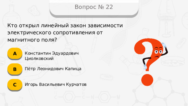 Вопрос № 22 Кто открыл линейный закон зависимости электрического сопротивления от магнитного поля? А Константин Эдуардович Циолковский B Пётр Леонидович Капица C Игорь Васильевич Курчатов