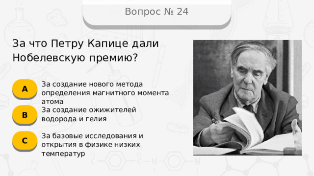 Вопрос № 24 За что Петру Капице дали Нобелевскую премию? А За создание нового метода определения магнитного момента атома B За создание ожижителей водорода и гелия C За базовые исследования и открытия в физике низких температур
