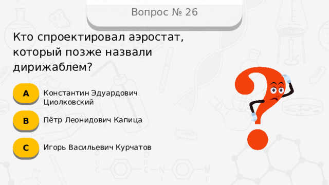 Вопрос № 26 Кто спроектировал аэростат, который позже назвали дирижаблем? А Константин Эдуардович Циолковский B Пётр Леонидович Капица C Игорь Васильевич Курчатов