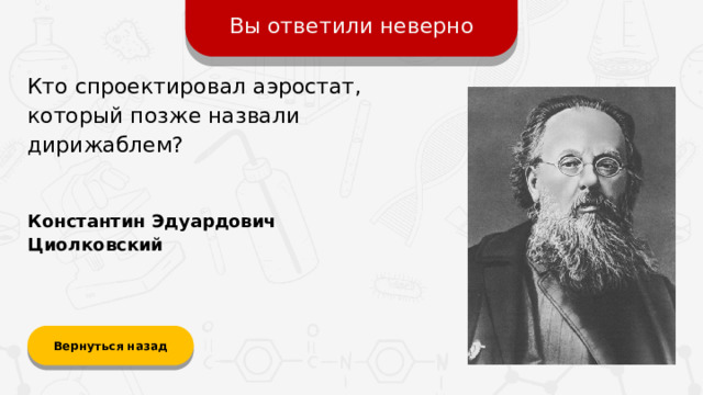 Вы ответили неверно Кто спроектировал аэростат, который позже назвали дирижаблем? Константин Эдуардович Циолковский Вернуться назад