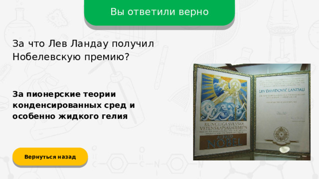 Вы ответили верно За что Лев Ландау получил Нобелевскую премию? За пионерские теории конденсированных сред и особенно жидкого гелия Вернуться назад