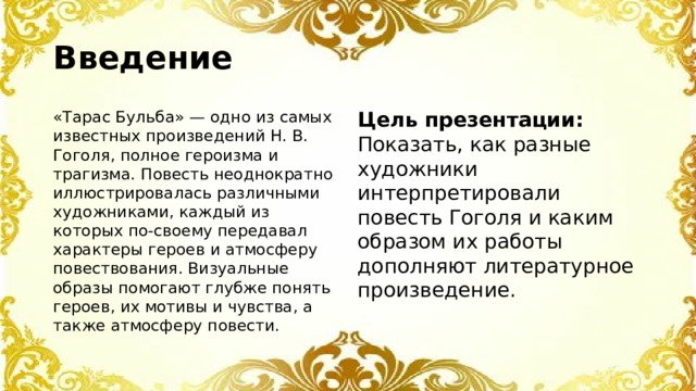 Введение «Тарас Бульба» — одно из самых известных произведений Н. В. Гоголя, полное героизма и трагизма. Повесть неоднократно иллюстрировалась различными художниками, каждый из которых по-своему передавал характеры героев и атмосферу повествования. Визуальные образы помогают глубже понять героев, их мотивы и чувства, а также атмосферу повести. Цель презентации: Показать, как разные художники интерпретировали повесть Гоголя и каким образом их работы дополняют литературное произведение.