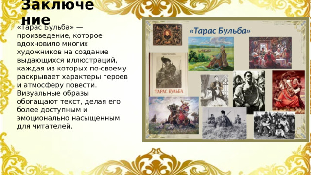 Заключение «Тарас Бульба» — произведение, которое вдохновило многих художников на создание выдающихся иллюстраций, каждая из которых по-своему раскрывает характеры героев и атмосферу повести. Визуальные образы обогащают текст, делая его более доступным и эмоционально насыщенным для читателей.