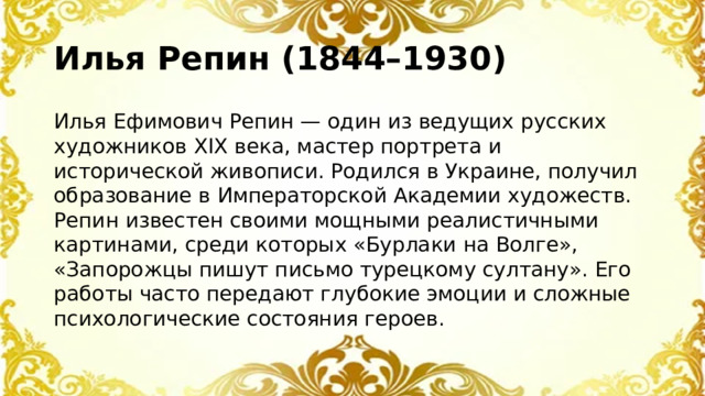 Илья Репин (1844–1930) Илья Ефимович Репин — один из ведущих русских художников XIX века, мастер портрета и исторической живописи. Родился в Украине, получил образование в Императорской Академии художеств. Репин известен своими мощными реалистичными картинами, среди которых «Бурлаки на Волге», «Запорожцы пишут письмо турецкому султану». Его работы часто передают глубокие эмоции и сложные психологические состояния героев.
