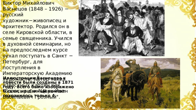 Виктор Михайлович Васнецов (1848 – 1926) − русский художник−живописец и архитектор. Родился он в селе Кировской области, в семье священника. Учился в духовной семинарии, но на предпоследнем курсе уехал поступать в Санкт − Петербург, для поступления в Императорскую Академию художеств. Автор таких известных картин как 