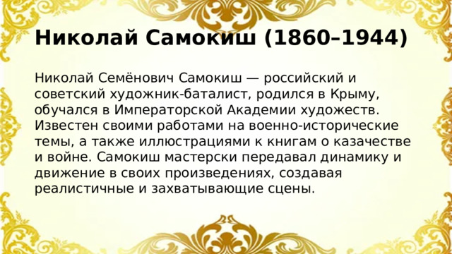 Николай Самокиш (1860–1944) Николай Семёнович Самокиш — российский и советский художник-баталист, родился в Крыму, обучался в Императорской Академии художеств. Известен своими работами на военно-исторические темы, а также иллюстрациями к книгам о казачестве и войне. Самокиш мастерски передавал динамику и движение в своих произведениях, создавая реалистичные и захватывающие сцены.