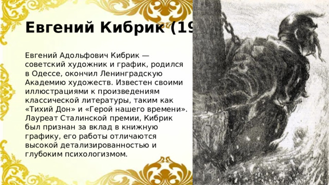 Евгений Кибрик (1906–1978) Евгений Адольфович Кибрик — советский художник и график, родился в Одессе, окончил Ленинградскую Академию художеств. Известен своими иллюстрациями к произведениям классической литературы, таким как «Тихий Дон» и «Герой нашего времени». Лауреат Сталинской премии, Кибрик был признан за вклад в книжную графику, его работы отличаются высокой детализированностью и глубоким психологизмом.