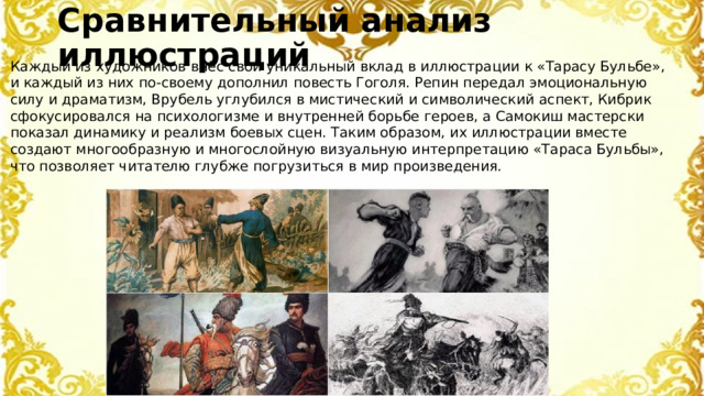 Сравнительный анализ иллюстраций Каждый из художников внёс свой уникальный вклад в иллюстрации к «Тарасу Бульбе», и каждый из них по-своему дополнил повесть Гоголя. Репин передал эмоциональную силу и драматизм, Врубель углубился в мистический и символический аспект, Кибрик сфокусировался на психологизме и внутренней борьбе героев, а Самокиш мастерски показал динамику и реализм боевых сцен. Таким образом, их иллюстрации вместе создают многообразную и многослойную визуальную интерпретацию «Тараса Бульбы», что позволяет читателю глубже погрузиться в мир произведения.