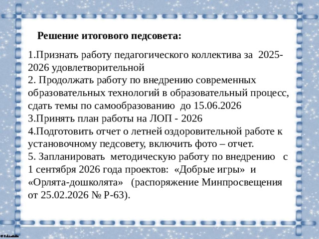 Решение итогового педсовета: 1.Признать работу педагогического коллектива за 2025-2026 удовлетворительной 2. Продолжать работу по внедрению современных образовательных технологий в образовательный процесс, сдать темы по самообразованию до 15.06.2026 3.Принять план работы на ЛОП - 2026 4.Подготовить отчет о летней оздоровительной работе к установочному педсовету, включить фото – отчет. 5. Запланировать методическую работу по внедрению с 1 сентября 2026 года проектов: «Добрые игры» и «Орлята-дошколята» (распоряжение Минпросвещения от 25.02.2026 № Р‑63).