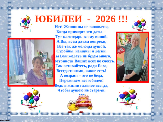 ЮБИЛЕИ - 2026 !!! Нет! Женщины не виноваты,  Когда приходят эти даты –  Тут календарь всему виной.  А Вы, всем датам вопреки,  Все так же молоды душой,  Стройны, изящны и легки.  Мы Вам желать не будем много,  Достоинств Ваших всех не счесть.  Так оставайтесь, ради Бога,  Всегда такими, какие есть!  А возраст – это не беда,  Переживем все юбилеи!  Ведь в жизни главное всегда,  Чтобы душою не старели. ***