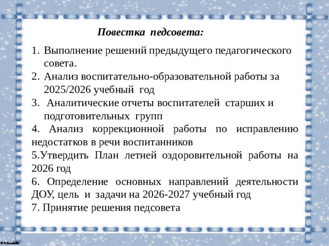 Повестка педсовета: Выполнение решений предыдущего педагогического совета. Анализ воспитательно-образовательной работы за 2025/2026 учебный год  Аналитические отчеты воспитателей старших и подготовительных групп 4. Анализ коррекционной работы по исправлению недостатков в речи воспитанников 5.Утвердить План летней оздоровительной работы на 2026 год 6. Определение основных направлений деятельности ДОУ, цель и задачи на 2026-2027 учебный год 7. Принятие решения педсовета
