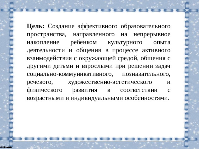Цель: Создание эффективного образовательного пространства,  направленного на непрерывное накопление ребенком культурного опыта деятельности и общения в процессе активного взаимодействия с окружающей средой, общения с другими детьми и взрослыми при решении задач социально-коммуникативного, познавательного, речевого, художественно-эстетического и физического развития в соответствии с возрастными и индивидуальными особенностями.