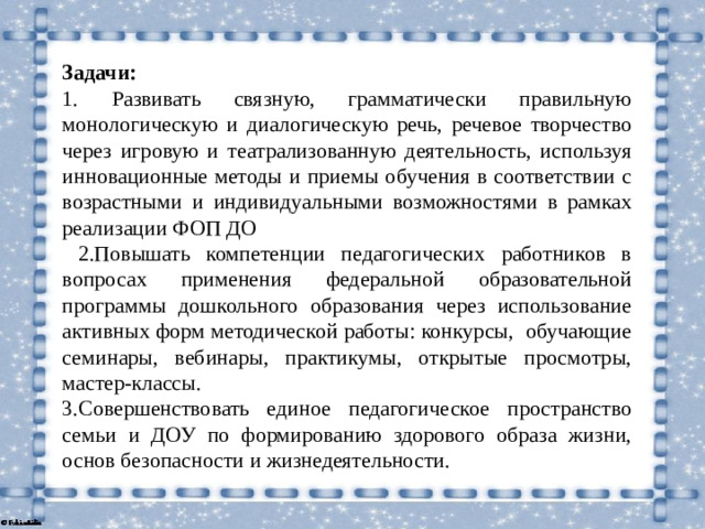 Задачи: 1.  Развивать связную, грамматически правильную монологическую и диалогическую речь, речевое творчество через игровую и театрализованную деятельность, используя инновационные методы и приемы обучения в соответствии с возрастными и индивидуальными возможностями в рамках реализации ФОП ДО  2.Повышать компетенции педагогических работников в вопросах применения федеральной образовательной программы дошкольного образования через использование активных форм методической работы: конкурсы, обучающие семинары, вебинары, практикумы, открытые просмотры, мастер-классы. 3.Совершенствовать единое педагогическое пространство семьи и ДОУ по формированию здорового образа жизни, основ безопасности и жизнедеятельности.