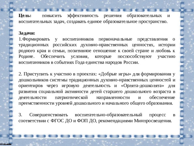 Цель: повысить эффективность решения образовательных и воспитательных задач, создавать единое образовательное пространство.  Задачи: 1.Формировать у воспитанников первоначальные представления о традиционных российских духовно-нравственных ценностях, истории родного края и семьи, позитивное отношение к своей стране и любовь к Родине.  Обеспечить условия, которые поспособствуют участию воспитанников в событиях Года единства народов России.   2. Приступить к участию в проектах: «Добрые игры» для формирования у дошкольников системы традиционных духовно-нравственных ценностей и ориентиров через игровую деятельность и «Орлята-дошколята» для развития социальной активности детей старшего дошкольного возраста в деятельности патриотической направленности и обеспечение преемственности уровней дошкольного и начального общего образования.  3.  Совершенствовать воспитательно-образовательный процесс в соответствии с ФГОС ДО и ФОП ДО, рекомендациями Минпросвещения.
