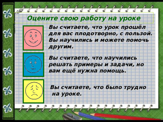 Оцените свою работу на уроке Вы считаете, что урок прошёл для вас плодотворно, с пользой. Вы научились и можете помочь другим. Вы считаете, что научились решать примеры и задачи, но вам ещё нужна помощь. Вы считаете, что было трудно  на уроке.