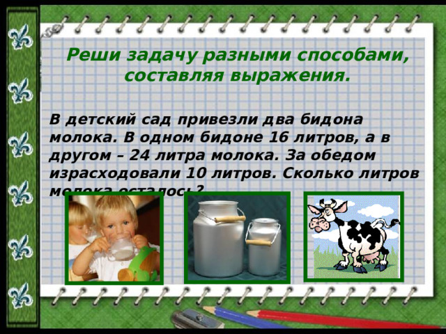 Реши задачу разными способами, составляя выражения. В детский сад привезли два бидона молока. В одном бидоне 16 литров, а в другом – 24 литра молока. За обедом израсходовали 10 литров. Сколько литров молока осталось?