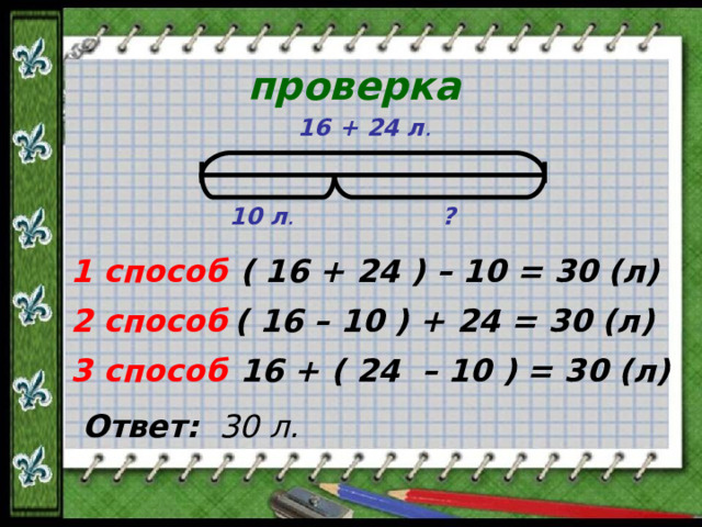 проверка 16 + 24 л . 10 л . ? 1 способ ( 16 + 24 ) – 10 = 30 (л) ( 16 – 10 ) + 24 = 30 (л) 2 способ 16 + ( 24 – 10 ) = 30 (л) 3 способ Ответ:  30 л.