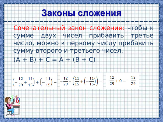 Сочетательный закон сложения: чтобы к сумме двух чисел прибавить третье число, можно к первому числу прибавить сумму второго и третьего чисел.  (А + В) + С = А + (В + С)