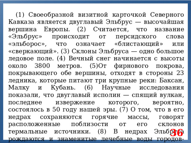 (1) Своеобразной визитной карточкой Северного Кавказа является двуглавый Эльбрус — высочайшая вершина Европы. (2) Считается, что название «Эльбрус» происходит от персидского слова «эльборос», что означает «блистающий» или «сверкающий». (3) Склоны Эльбруса — одно большое ледовое поле. (4) Вечный снег начинается с высоты около 3800 метров. (5)От фирнового покрова, покрывающего обе вершины, отходят в стороны 23 ледника, которые питают три крупные реки: Баксан, Малку и Кубань. (6) Научные исследования показали, что двуглавый исполин — спящий вулкан, последнее извержение которого, вероятно, состоялось в 50 году нашей эры. (7) О том, что в его недрах сохраняются горячие массы, говорят расположенные поблизости от его склонов термальные источники. (8) В недрах Эльбруса рождаются и знаменитые лечебные воды городов-курортов Северного Кавказа: Кисловодска, Пятигорска, Ессентуков, Железноводска. 36