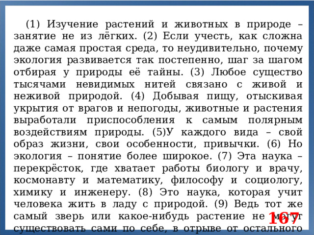(1) Изучение растений и животных в природе – занятие не из лёгких. (2) Если учесть, как сложна даже самая простая среда, то неудивительно, почему экология развивается так постепенно, шаг за шагом отбирая у природы её тайны. (3) Любое существо тысячами невидимых нитей связано с живой и неживой природой. (4) Добывая пищу, отыскивая укрытия от врагов и непогоды, животные и растения выработали приспособления к самым полярным воздействиям природы. (5)У каждого вида – свой образ жизни, свои особенности, привычки. (6) Но экология – понятие более широкое. (7) Эта наука – перекрёсток, где хватает работы биологу и врачу, космонавту и математику, философу и социологу, химику и инженеру. (8) Это наука, которая учит человека жить в ладу с природой. (9) Ведь тот же самый зверь или какое-нибудь растение не могут существовать сами по себе, в отрыве от остального мира. 167