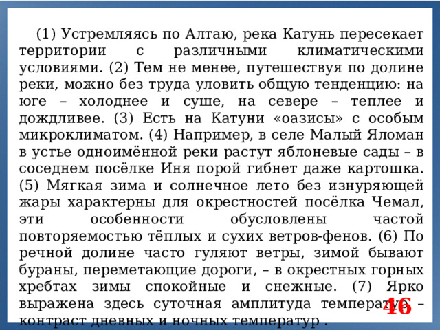 (1) Устремляясь по Алтаю, река Катунь пересекает территории с различными климатическими условиями. (2) Тем не менее, путешествуя по долине реки, можно без труда уловить общую тенденцию: на юге – холоднее и суше, на севере – теплее и дождливее. (3) Есть на Катуни «оазисы» с особым микроклиматом. (4) Например, в селе Малый Яломан в устье одноимённой реки растут яблоневые сады – в соседнем посёлке Иня порой гибнет даже картошка. (5) Мягкая зима и солнечное лето без изнуряющей жары характерны для окрестностей посёлка Чемал, эти особенности обусловлены частой повторяемостью тёплых и сухих ветров-фенов. (6) По речной долине часто гуляют ветры, зимой бывают бураны, переметающие дороги, – в окрестных горных хребтах зимы спокойные и снежные. (7) Ярко выражена здесь суточная амплитуда температур –контраст дневных и ночных температур . 46