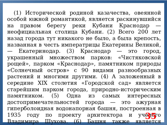 (1) Исторической родиной казачества, овеянной особой южной романтикой, является раскинувшийся на правом берегу реки Кубани Краснодар — неофициальная столица Кубани. (2) Всего 200 лет назад города тут никакого не было, а была крепость, названная в честь императрицы Екатерины Великой, — Екатеринодар. (3) Краснодар — это город, украшенный множеством парков: «Чистяковской рощей», парком «Краснодар», памятником природы «Солнечный остров» с 90 видами разнообразных растений и многими другими. (4) А заложенный в середине XIX столетия «Городской сад» является старейшим парком города, природно-историческим памятником. (5) Одна из самых интересных достопримечательностей города — это ажурная гиперболоидная водонапорная башня, построенная в 1935 году по проекту архитектора и ученого Владимира Шухова. (6) Башня также является памятником федерального значения. 35