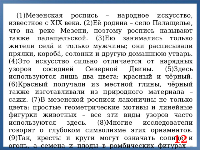 (1)Мезенская роспись – народное искусство, известное с XIX века. (2)Её родина – село Палащелье, что на реке Мезени, поэтому роспись называют также палащельской. (3)Ею занимались только жители селá и только мужчины; они расписывали прялки, коробá, солонки и другую домашнюю утварь. (4)Это искусство сильно отличается от нарядных узоров соседней Северной Двины. (5)Здесь используются лишь два цвета: красный и чёрный. (6)Красный получали из местной глины, чёрный также изготавливали из природного материала – сажи. (7)В мезенской росписи лаконичны не только цвета: простые геометрические мотивы и линейные фигурки животных – все эти виды узоров часто используются здесь. (8)Многие исследователи говорят о глубоком символизме этих орнаментов. (9)Так, кресты и круги могут означать солнце и огонь, а семена и плоды в ромбических фигурах – плодородие. 12