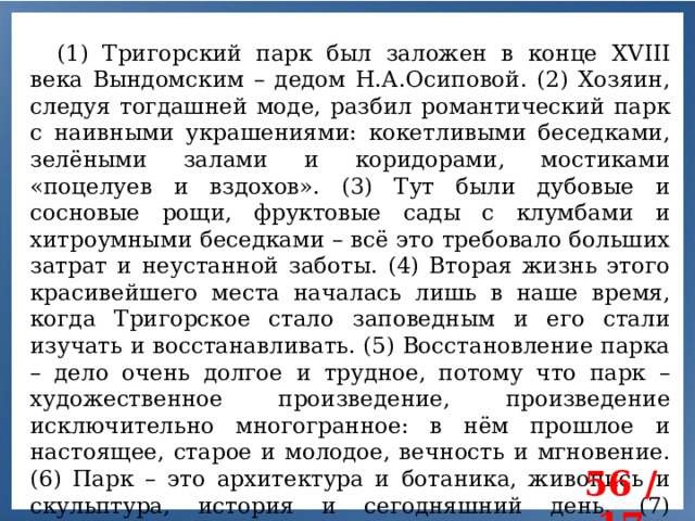 (1) Тригорский парк был заложен в конце XVIII века Вындомским – дедом Н.А.Осиповой. (2) Хозяин, следуя тогдашней моде, разбил романтический парк с наивными украшениями: кокетливыми беседками, зелёными залами и коридорами, мостиками «поцелуев и вздохов». (3) Тут были дубовые и сосновые рощи, фруктовые сады с клумбами и хитроумными беседками – всё это требовало больших затрат и неустанной заботы. (4) Вторая жизнь этого красивейшего места началась лишь в наше время, когда Тригорское стало заповедным и его стали изучать и восстанавливать. (5) Восстановление парка – дело очень долгое и трудное, потому что парк – художественное произведение, произведение исключительно многогранное: в нём прошлое и настоящее, старое и молодое, вечность и мгновение. (6) Парк – это архитектура и ботаника, живопись и скульптура, история и сегодняшний день. (7) Тригорский парк — памятник садово-паркового искусства второй половины XVIII века. 56 / 17