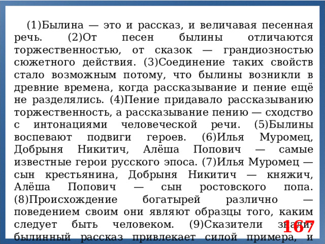(1)Былина — это и рассказ, и величавая песенная речь. (2)От песен былины отличаются торжественностью, от сказок — грандиозностью сюжетного действия. (3)Соединение таких свойств стало возможным потому, что былины возникли в древние времена, когда рассказывание и пение ещё не разделялись. (4)Пение придавало рассказыванию торжественность, а рассказывание пению — сходство с интонациями человеческой речи. (5)Былины воспевают подвиги героев. (6)Илья Муромец, Добрыня Никитич, Алёша Попович — самые известные герои русского эпоса. (7)Илья Муромец — сын крестьянина, Добрыня Никитич — княжич, Алёша Попович — сын ростовского попа. (8)Происхождение богатырей различно — поведением своим они являют образцы того, каким следует быть человеком. (9)Сказители знали: былинный рассказ привлекает силой примера, и считали былины кодексом героического поведения. 167