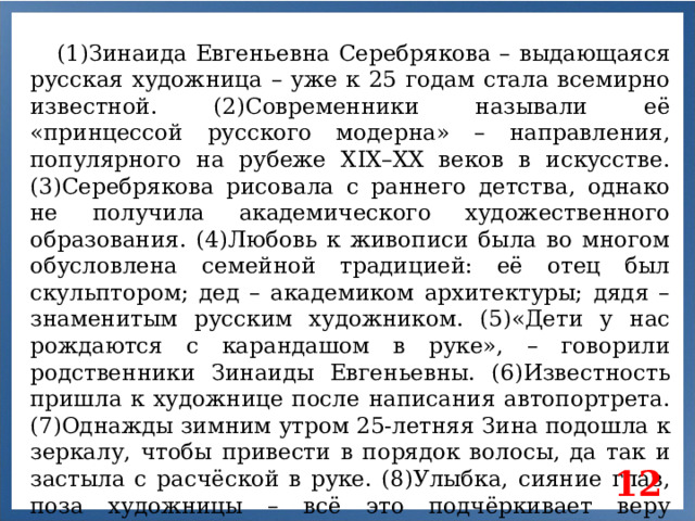 (1)Зинаида Евгеньевна Серебрякова – выдающаяся русская художница – уже к 25 годам стала всемирно известной. (2)Современники называли её «принцессой русского модерна» – направления, популярного на рубеже XIX–XX веков в искусстве. (3)Серебрякова рисовала с раннего детства, однако не получила академического художественного образования. (4)Любовь к живописи была во многом обусловлена семейной традицией: её отец был скульптором; дед – академиком архитектуры; дядя – знаменитым русским художником. (5)«Дети у нас рождаются с карандашом в руке», – говорили родственники Зинаиды Евгеньевны. (6)Известность пришла к художнице после написания автопортрета. (7)Однажды зимним утром 25-летняя Зина подошла к зеркалу, чтобы привести в порядок волосы, да так и застыла с расчёской в руке. (8)Улыбка, сияние глаз, поза художницы – всё это подчёркивает веру девушки в долгую и радостную жизнь. 12