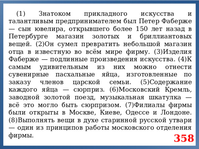 (1) Знатоком прикладного искусства и талантливым предпринимателем был Петер Фаберже — сын ювелира, открывшего более 150 лет назад в Петербурге магазин золотых и бриллиантовых вещей. (2)Он сумел превратить небольшой магазин отца в известную во всём мире фирму. (3)Изделия Фаберже — подлинные произведения искусства. (4)К самым удивительным из них можно отнести сувенирные пасхальные яйца, изготовленные по заказу членов царской семьи. (5)Содержание каждого яйца — сюрприз. (6)Московский Кремль, заводной золотой поезд, музыкальная шкатулка — всё это могло быть сюрпризом. (7)Филиалы фирмы были открыты в Москве, Киеве, Одессе и Лондоне. (8)Выполнять вещи в духе старинной русской утвари — один из принципов работы московского отделения фирмы. 358
