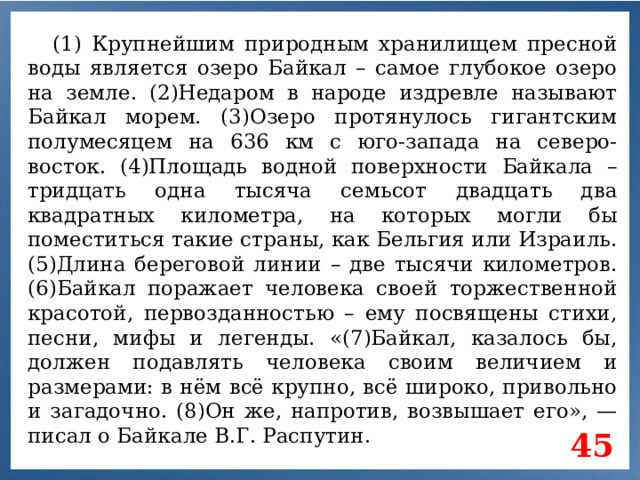 (1) Крупнейшим природным хранилищем пресной воды является озеро Байкал – самое глубокое озеро на земле. (2)Недаром в народе издревле называют Байкал морем. (3)Озеро протянулось гигантским полумесяцем на 636 км с юго-запада на северо-восток. (4)Площадь водной поверхности Байкала – тридцать одна тысяча семьсот двадцать два квадратных километра, на которых могли бы поместиться такие страны, как Бельгия или Израиль. (5)Длина береговой линии – две тысячи километров. (6)Байкал поражает человека своей торжественной красотой, первозданностью – ему посвящены стихи, песни, мифы и легенды. «(7)Байкал, казалось бы, должен подавлять человека своим величием и размерами: в нём всё крупно, всё широко, привольно и загадочно. (8)Он же, напротив, возвышает его», — писал о Байкале В.Г. Распутин. 45