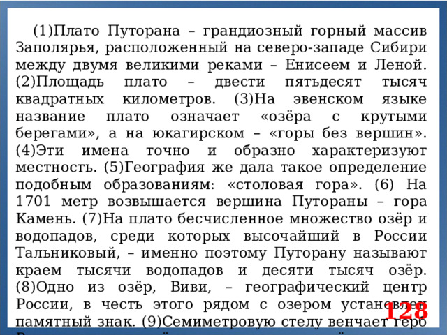 (1)Плато Путорана – грандиозный горный массив Заполярья, расположенный на северо-западе Сибири между двумя великими реками – Енисеем и Леной. (2)Площадь плато – двести пятьдесят тысяч квадратных километров. (3)На эвенском языке название плато означает «озёра с крутыми берегами», а на юкагирском – «горы без вершин». (4)Эти имена точно и образно характеризуют местность. (5)География же дала такое определение подобным образованиям: «столовая гора». (6) На 1701 метр возвышается вершина Путораны – гора Камень. (7)На плато бесчисленное множество озёр и водопадов, среди которых высочайший в России Тальниковый, – именно поэтому Путорану называют краем тысячи водопадов и десяти тысяч озёр. (8)Одно из озёр, Виви, – географический центр России, в честь этого рядом с озером установлен памятный знак. (9)Семиметровую стелу венчает герб России, а на четырёх стальных листах у её подножия указаны координаты географической точки. 128