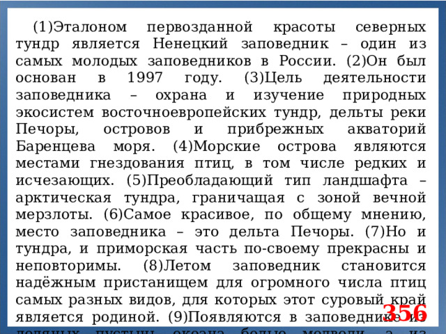 (1)Эталоном первозданной красоты северных тундр является Ненецкий заповедник – один из самых молодых заповедников в России. (2)Он был основан в 1997 году. (3)Цель деятельности заповедника – охрана и изучение природных экосистем восточноевропейских тундр, дельты реки Печоры, островов и прибрежных акваторий Баренцева моря. (4)Морские острова являются местами гнездования птиц, в том числе редких и исчезающих. (5)Преобладающий тип ландшафта – арктическая тундра, граничащая с зоной вечной мерзлоты. (6)Самое красивое, по общему мнению, место заповедника – это дельта Печоры. (7)Но и тундра, и приморская часть по-своему прекрасны и неповторимы. (8)Летом заповедник становится надёжным пристанищем для огромного числа птиц самых разных видов, для которых этот суровый край является родиной. (9)Появляются в заповеднике из ледяных пустынь океана белые медведи, а из морских млекопитающих – морж, усатый кит и даже нарвал. 356