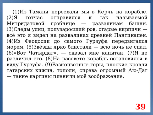 (1)Из Тамани переехали мы в Керчь на корабле. (2)Я тотчас отправился к так называемой Митридатовой гробнице — развалинам башни. (3)Следы улиц, полузаросший ров, старые кирпичи — всё это я видел на развалинах древней Пантикапеи. (4)Из Феодосии до самого Гурзуфа передвигался морем. (5)Звёзды ярко блистали — всю ночь не спал. (6)«Вот Чатырдаг», — сказал мне капитан. (7)Я не различил его. (8)На рассвете корабль остановился в виду Гурзуфа. (9)Разноцветные горы, плоские кровли татарских хижин, тополи, справа огромный Аю-Даг — такие картины пленили моё воображение. 39