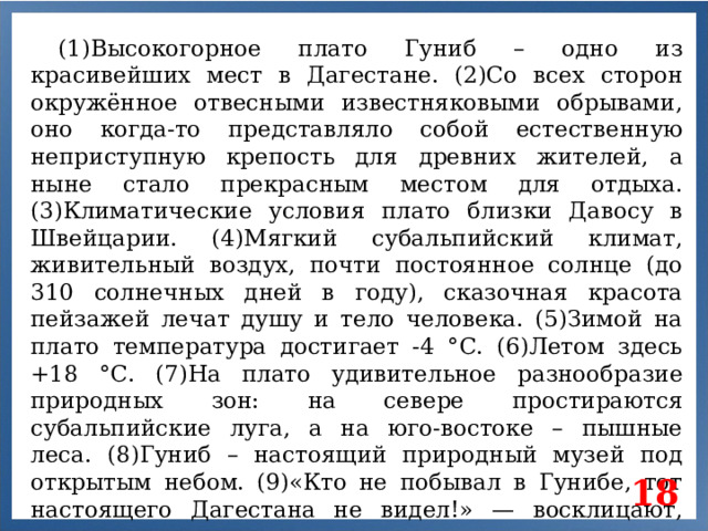 (1)Высокогорное плато Гуниб – одно из красивейших мест в Дагестане. (2)Со всех сторон окружённое отвесными известняковыми обрывами, оно когда-то представляло собой естественную неприступную крепость для древних жителей, а ныне стало прекрасным местом для отдыха. (3)Климатические условия плато близки Давосу в Швейцарии. (4)Мягкий субальпийский климат, живительный воздух, почти постоянное солнце (до 310 солнечных дней в году), сказочная красота пейзажей лечат душу и тело человека. (5)Зимой на плато температура достигает -4 °С. (6)Летом здесь +18 °С. (7)На плато удивительное разнообразие природных зон: на севере простираются субальпийские луга, а на юго-востоке – пышные леса. (8)Гуниб – настоящий природный музей под открытым небом. (9)«Кто не побывал в Гунибе, тот настоящего Дагестана не видел!» — восклицают, гордясь своим краем, горцы. 18