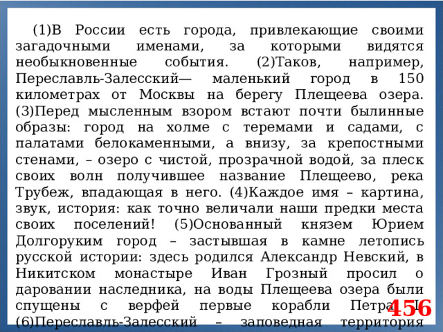 (1)В России есть города, привлекающие своими загадочными именами, за которыми видятся необыкновенные события. (2)Таков, например, Переславль-Залесский— маленький город в 150 километрах от Москвы на берегу Плещеева озера. (3)Перед мысленным взором встают почти былинные образы: город на холме с теремами и садами, с палатами белокаменными, а внизу, за крепостными стенами, – озеро с чистой, прозрачной водой, за плеск своих волн получившее название Плещеево, река Трубеж, впадающая в него. (4)Каждое имя – картина, звук, история: как точно величали наши предки места своих поселений! (5)Основанный князем Юрием Долгоруким город – застывшая в камне летопись русской истории: здесь родился Александр Невский, в Никитском монастыре Иван Грозный просил о даровании наследника, на воды Плещеева озера были спущены с верфей первые корабли Петра I. (6)Переславль-Залесский – заповедная территория старинных храмов и монастырей, город, хранящий память о славных русских князьях, созидавших наше государство. 456