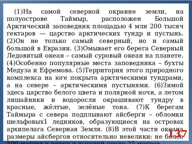 (1)На самой северной окраине земли, на полуострове Таймыр, расположен Большой Арктический заповедник площадью 4 млн 200 тысяч гектаров — царство арктических тундр и пустынь. (2)Он не только самый северный, но и самый большой в Евразии. (3)Омывает его берега Северный Ледовитый океан – самый суровый океан на планете. (4)Особенно популярные места заповедника – бухты Медуза и Ефремова. (5)Территория этого природного комплекса на юге покрыта арктическими тундрами, а на севере – арктическими пустынями. (6)Зимой здесь царство белого цвета и полярной ночи, а летом лишайники и водоросли окрашивают тундру в красные, жёлтые, зелёные тона. (7)К берегам Таймыра с севера подплывают айсберги – обломки шельфовых1 ледников, образующиеся на островах архипелага Северная Земля. (8)В этой части океана размеры айсбергов относительно невелики: не более 500 метров в длину и высотой около 25 метров. 1 Шельф (спец.) – прибрежная мелководная зона океана (с глубинами до 200 м). 137