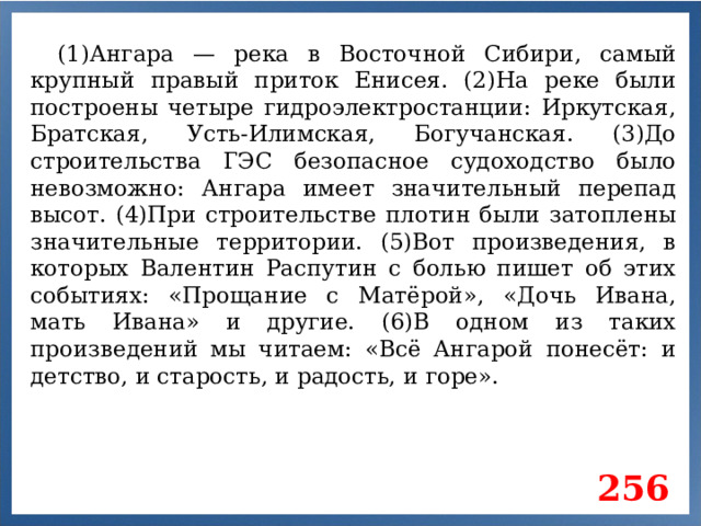 (1)Ангара — река в Восточной Сибири, самый крупный правый приток Енисея. (2)На реке были построены четыре гидроэлектростанции: Иркутская, Братская, Усть-Илимская, Богучанская. (3)До строительства ГЭС безопасное судоходство было невозможно: Ангара имеет значительный перепад высот. (4)При строительстве плотин были затоплены значительные территории. (5)Вот произведения, в которых Валентин Распутин с болью пишет об этих событиях: «Прощание с Матёрой», «Дочь Ивана, мать Ивана» и другие. (6)В одном из таких произведений мы читаем: «Всё Ангарой понесёт: и детство, и старость, и радость, и горе». 256