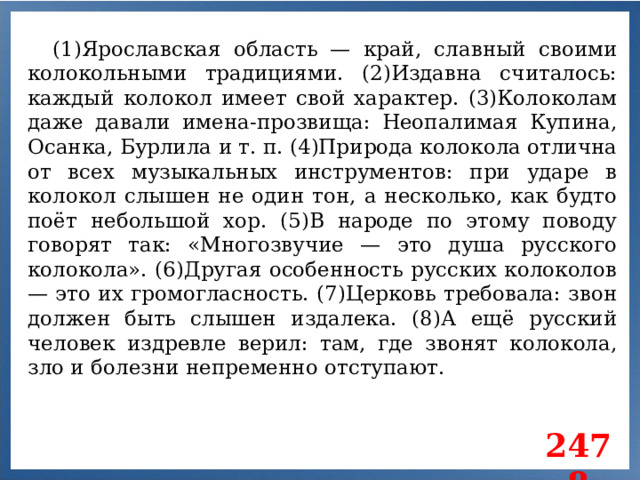 (1)Ярославская область — край, славный своими колокольными традициями. (2)Издавна считалось: каждый колокол имеет свой характер. (3)Колоколам даже давали имена-прозвища: Неопалимая Купина, Осанка, Бурлила и т. п. (4)Природа колокола отлична от всех музыкальных инструментов: при ударе в колокол слышен не один тон, а несколько, как будто поёт небольшой хор. (5)В народе по этому поводу говорят так: «Многозвучие — это душа русского колокола». (6)Другая особенность русских колоколов — это их громогласность. (7)Церковь требовала: звон должен быть слышен издалека. (8)А ещё русский человек издревле верил: там, где звонят колокола, зло и болезни непременно отступают. 2478