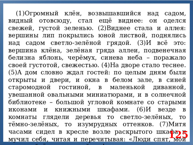 (1)Огромный клён, возвышавшийся над садом, видный отовсюду, стал ещё виднее: он оделся свежей, густой зеленью. (2)Виднее стала и аллея: вершины лип покрылись юной листвой, поднялись над садом светло-зелёной грядой. (3)И всё это: вершина клёна, зелёная гряда аллеи, подвенечная белизна яблонь, черёмух, синева неба – поражало своей густотой, свежестью. (4)На дворе стало теснее. (5)А дом словно ждал гостей: по целым дням были открыты и двери, и окна в белом зале, в синей старомодной гостиной, в маленькой диванной, увешанной овальными миниатюрами, и в солнечной библиотеке – большой угловой комнате со старыми иконами и книжными шкафами. (6)И везде в комнаты глядели деревья то светло-зелёных, то тёмно-зелёных, то изумрудных оттенков. (7)Митя часами сидел в кресле возле раскрытого шкафа и мучил себя, читая и перечитывая: «Люди спят, мой друг, пойдём в тенистый сад!» 125
