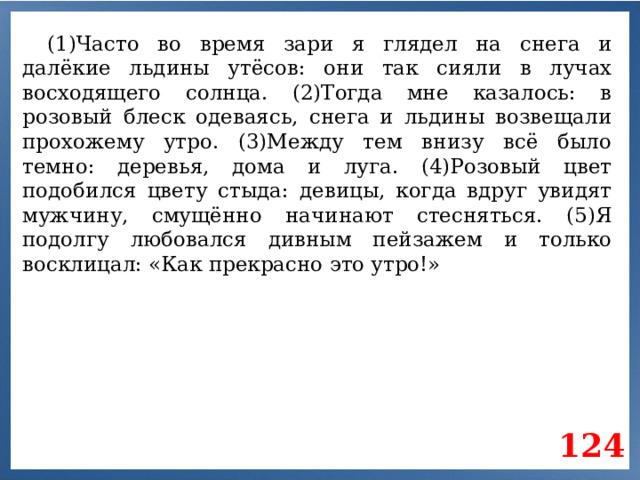 (1)Часто во время зари я глядел на снега и далёкие льдины утёсов: они так сияли в лучах восходящего солнца. (2)Тогда мне казалось: в розовый блеск одеваясь, снега и льдины возвещали прохожему утро. (3)Между тем внизу всё было темно: деревья, дома и луга. (4)Розовый цвет подобился цвету стыда: девицы, когда вдруг увидят мужчину, смущённо начинают стесняться. (5)Я подолгу любовался дивным пейзажем и только восклицал: «Как прекрасно это утро!» 124